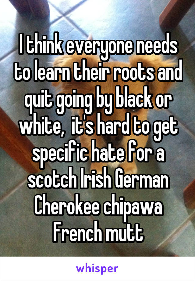 I think everyone needs to learn their roots and quit going by black or white,  it's hard to get specific hate for a scotch Irish German Cherokee chipawa French mutt