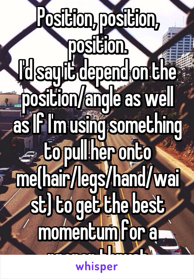 Position, position, position.
I'd say it depend on the position/angle as well as If I'm using something to pull her onto me(hair/legs/hand/waist) to get the best momentum for a proper thrust