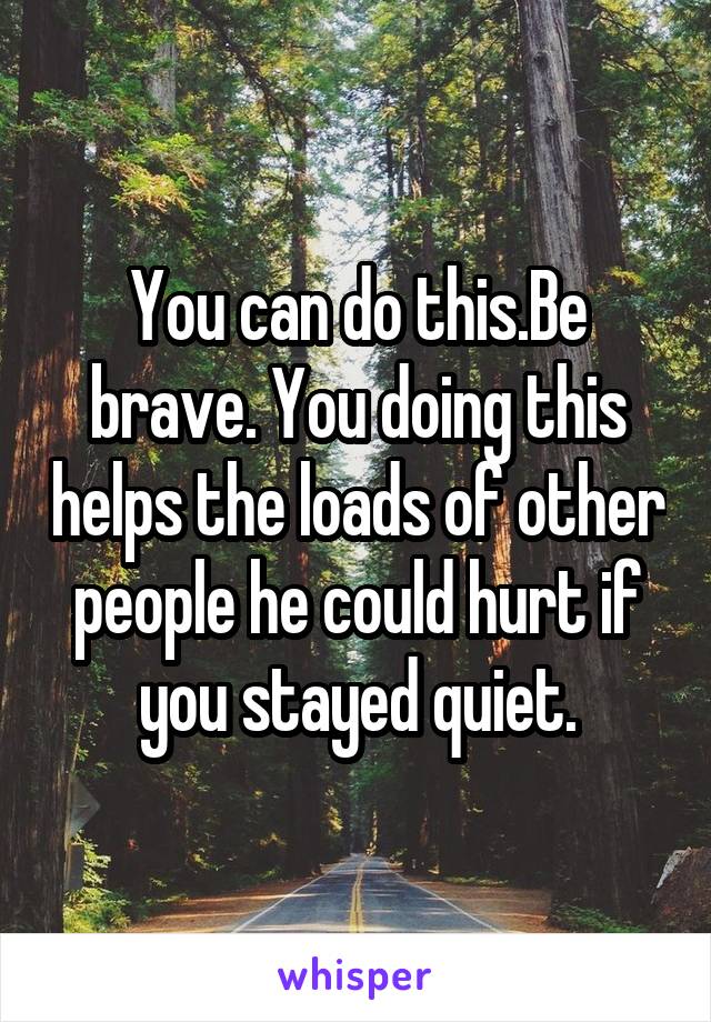 You can do this.Be brave. You doing this helps the loads of other people he could hurt if you stayed quiet.