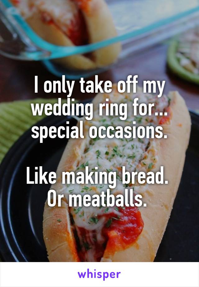 I only take off my wedding ring for... special occasions.

Like making bread.  Or meatballs. 