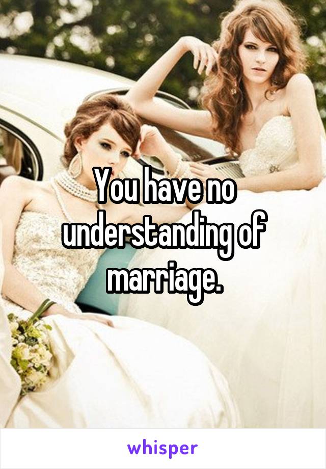 You have no understanding of marriage.