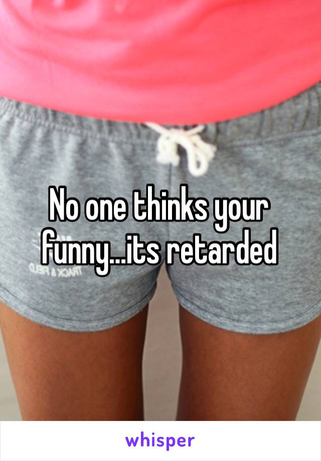 No one thinks your funny…its retarded