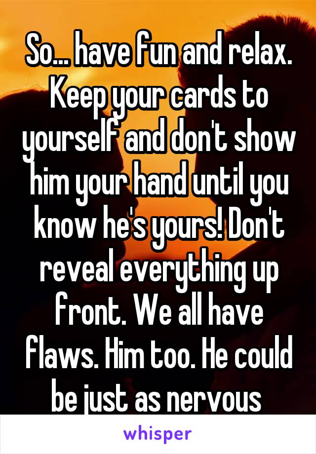 So... have fun and relax. Keep your cards to yourself and don't show him your hand until you know he's yours! Don't reveal everything up front. We all have flaws. Him too. He could be just as nervous 