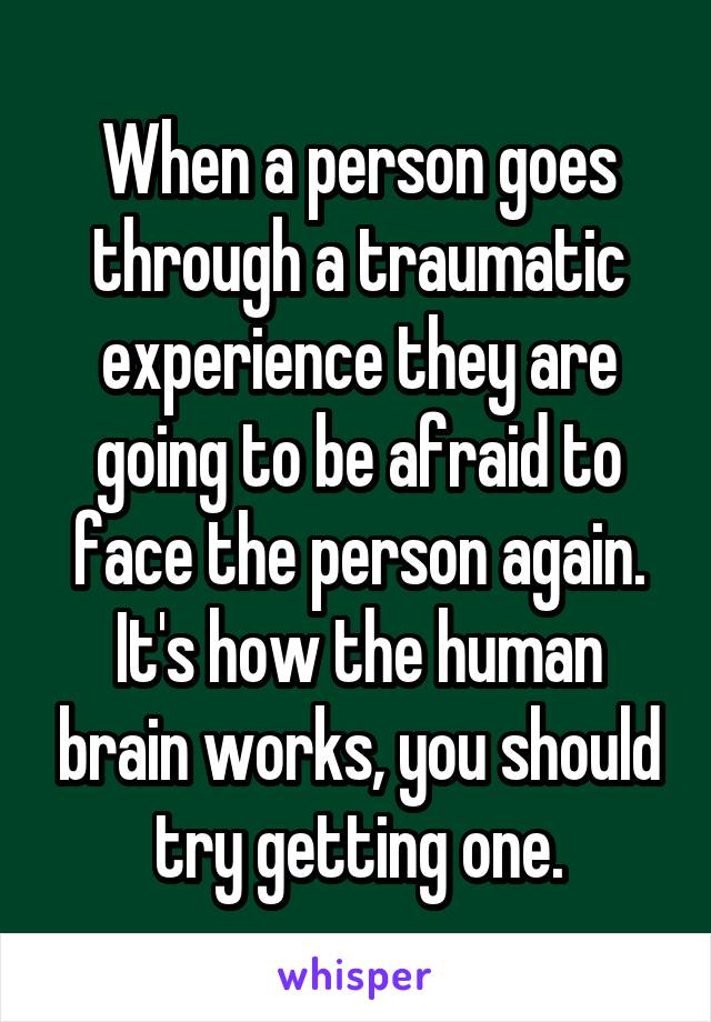 When a person goes through a traumatic experience they are going to be afraid to face the person again. It's how the human brain works, you should try getting one.