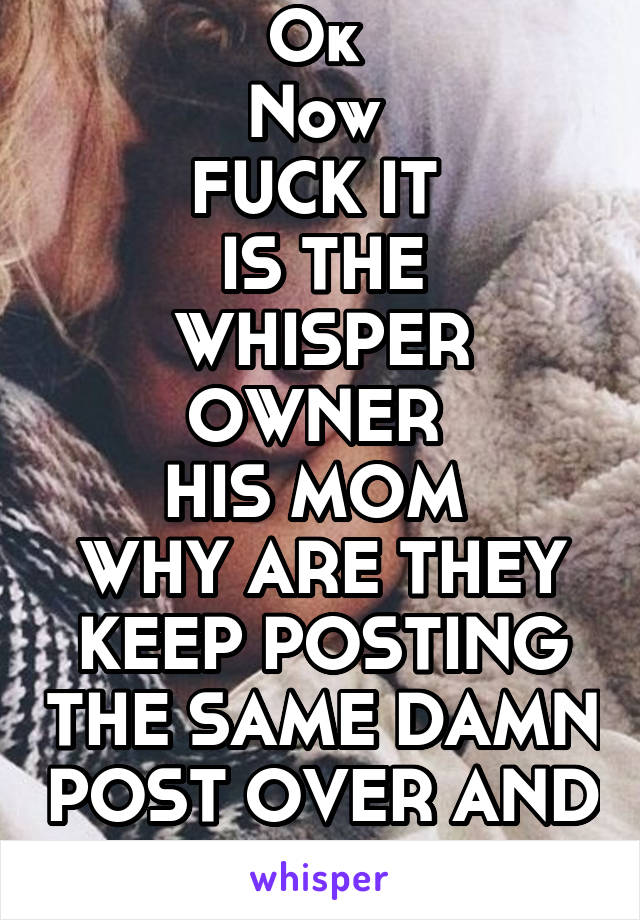 Ok 
Now 
FUCK IT 
IS THE WHISPER OWNER 
HIS MOM 
WHY ARE THEY KEEP POSTING THE SAME DAMN POST OVER AND OVER 