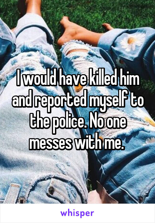 I would have killed him and reported myself to the police. No one messes with me. 