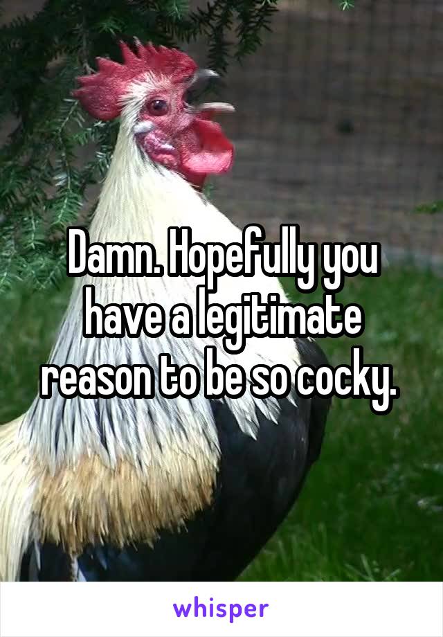 Damn. Hopefully you have a legitimate reason to be so cocky. 