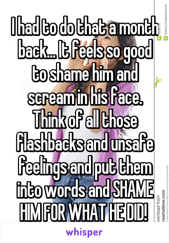 I had to do that a month back... It feels so good to shame him and scream in his face.
Think of all those flashbacks and unsafe feelings and put them into words and SHAME HIM FOR WHAT HE DID! 