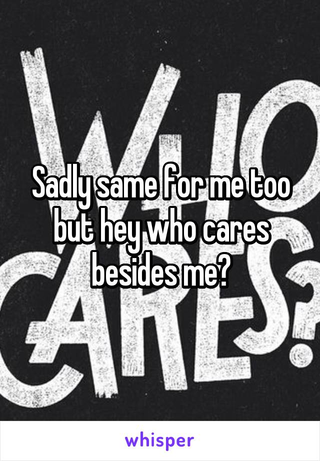 Sadly same for me too but hey who cares besides me?