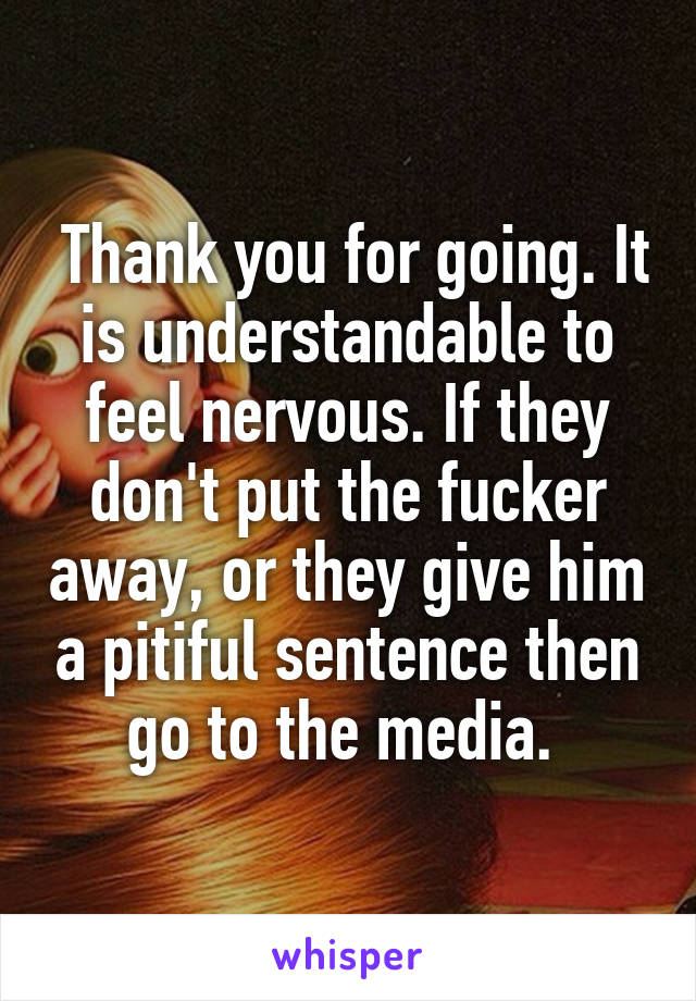  Thank you for going. It is understandable to feel nervous. If they don't put the fucker away, or they give him a pitiful sentence then go to the media. 
