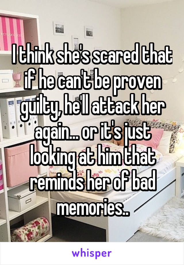 I think she's scared that if he can't be proven guilty, he'll attack her again... or it's just looking at him that reminds her of bad memories..