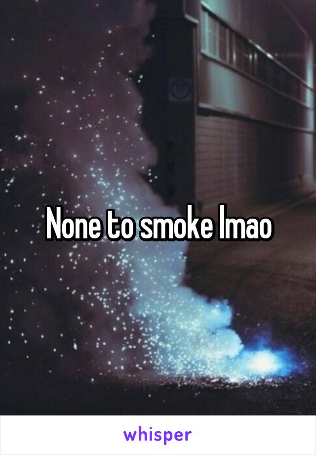 None to smoke lmao