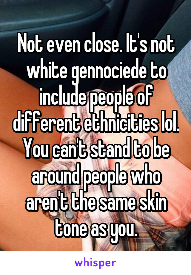 Not even close. It's not white gennociede to include people of different ethnicities lol. You can't stand to be around people who aren't the same skin tone as you.