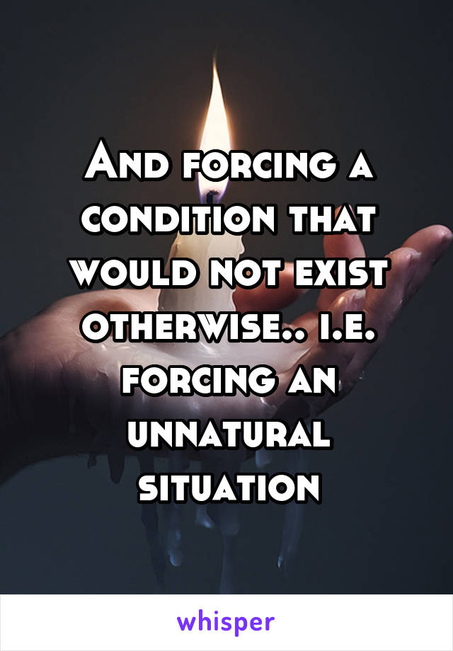 And forcing a condition that would not exist otherwise.. i.e. forcing an unnatural situation