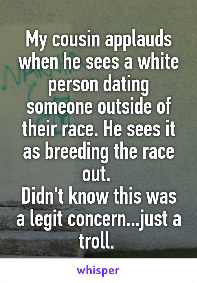 My cousin applauds when he sees a white person dating someone outside of their race. He sees it as breeding the race out. 
Didn't know this was a legit concern...just a troll. 