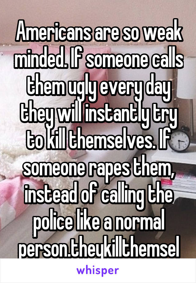 Americans are so weak minded. If someone calls them ugly every day they will instantly try to kill themselves. If someone rapes them, instead of calling the police like a normal person.theykillthemsel