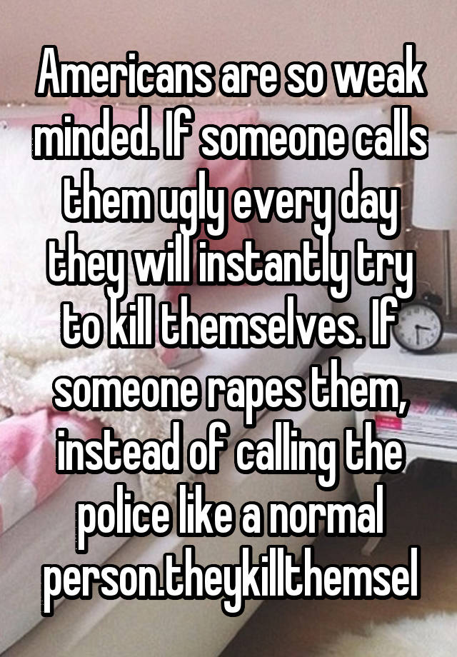 Americans are so weak minded. If someone calls them ugly every day they will instantly try to kill themselves. If someone rapes them, instead of calling the police like a normal person.theykillthemsel