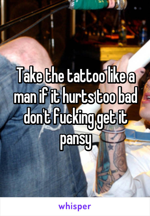 Take the tattoo like a man if it hurts too bad don't fucking get it pansy