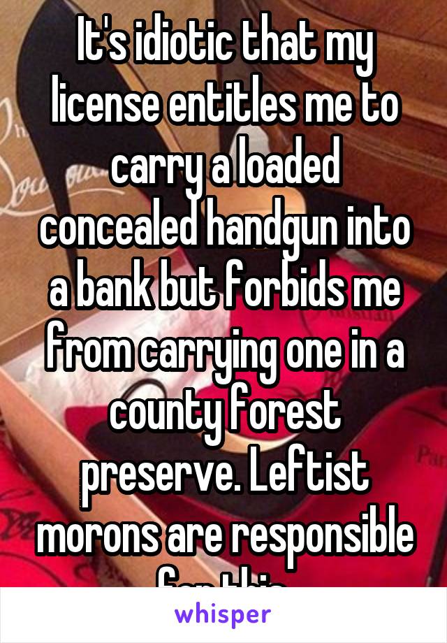 It's idiotic that my license entitles me to carry a loaded concealed handgun into a bank but forbids me from carrying one in a county forest preserve. Leftist morons are responsible for this.