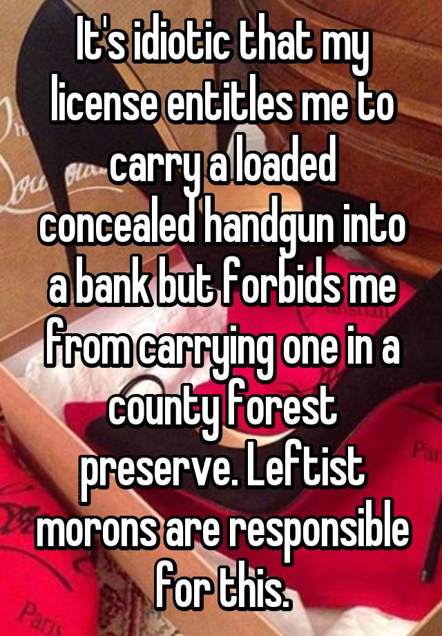 It's idiotic that my license entitles me to carry a loaded concealed handgun into a bank but forbids me from carrying one in a county forest preserve. Leftist morons are responsible for this.