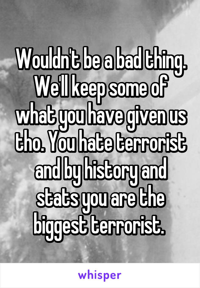 Wouldn't be a bad thing. We'll keep some of what you have given us tho. You hate terrorist and by history and stats you are the biggest terrorist. 