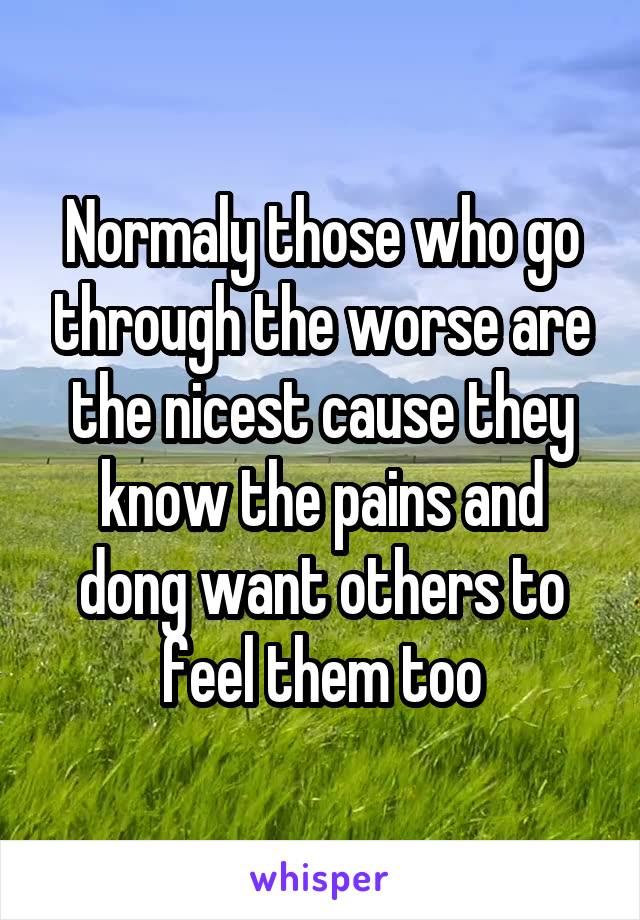 Normaly those who go through the worse are the nicest cause they know the pains and dong want others to feel them too