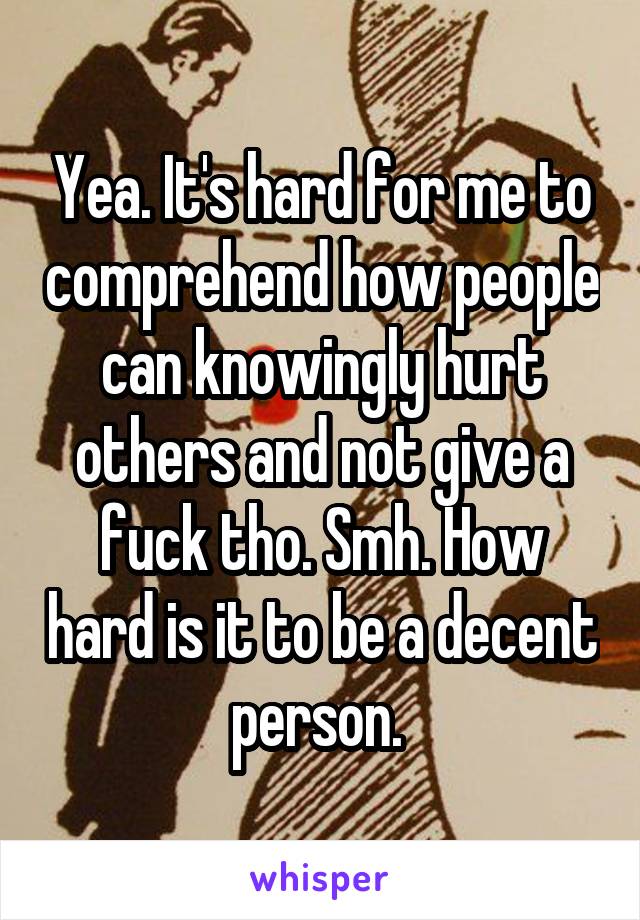 Yea. It's hard for me to comprehend how people can knowingly hurt others and not give a fuck tho. Smh. How hard is it to be a decent person. 