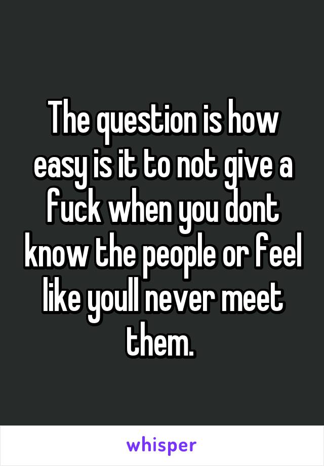 The question is how easy is it to not give a fuck when you dont know the people or feel like youll never meet them. 