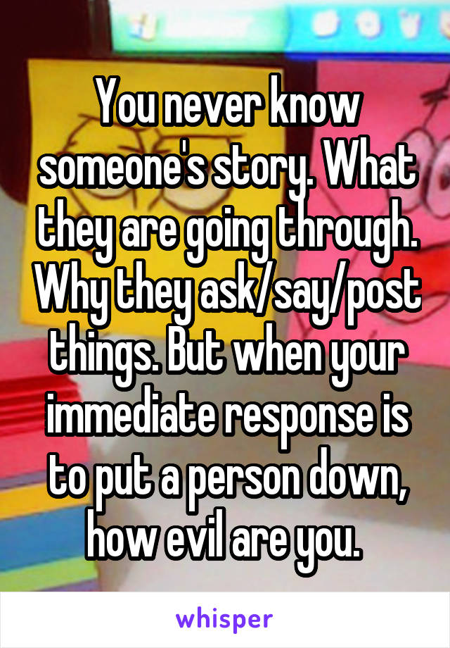 You never know someone's story. What they are going through. Why they ask/say/post things. But when your immediate response is to put a person down, how evil are you. 