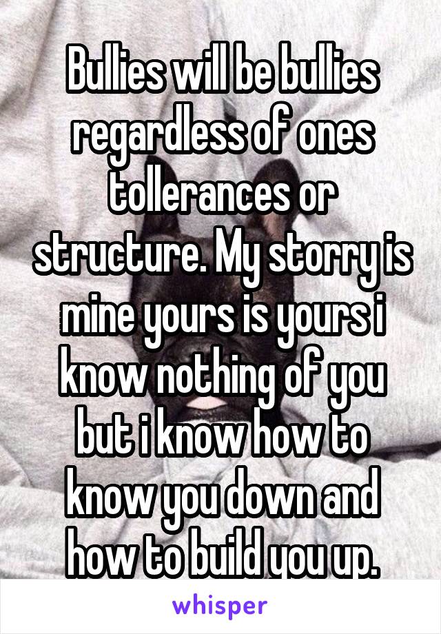 Bullies will be bullies regardless of ones tollerances or structure. My storry is mine yours is yours i know nothing of you but i know how to know you down and how to build you up.