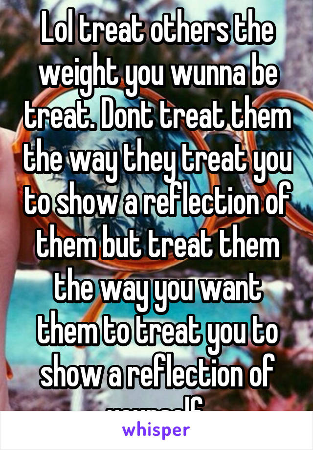 Lol treat others the weight you wunna be treat. Dont treat them the way they treat you to show a reflection of them but treat them the way you want them to treat you to show a reflection of yourself 