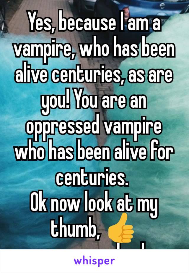 Yes, because I am a vampire, who has been alive centuries, as are you! You are an oppressed vampire who has been alive for centuries. 
Ok now look at my thumb, 👍
gee youre dumb