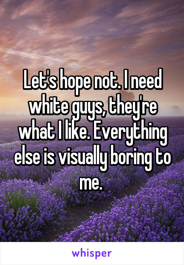 Let's hope not. I need white guys, they're what I like. Everything else is visually boring to me. 