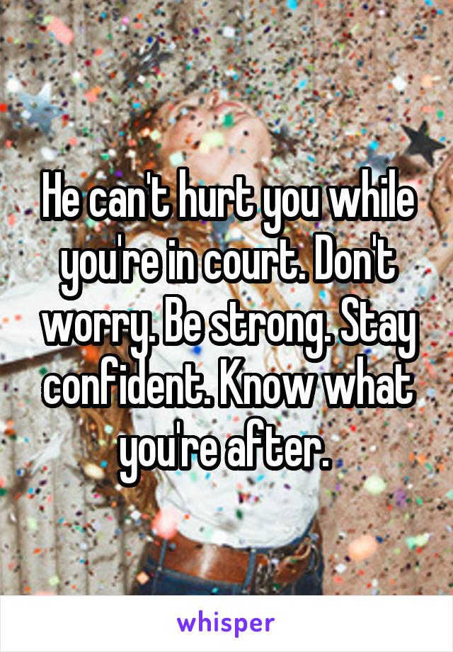 He can't hurt you while you're in court. Don't worry. Be strong. Stay confident. Know what you're after. 