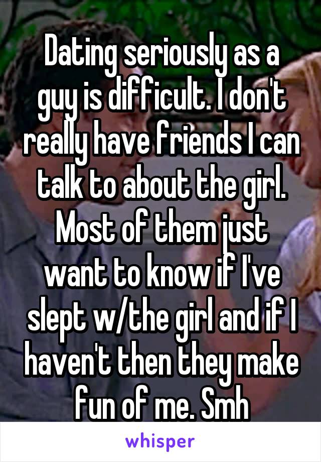 Dating seriously as a guy is difficult. I don't really have friends I can talk to about the girl. Most of them just want to know if I've slept w/the girl and if I haven't then they make fun of me. Smh