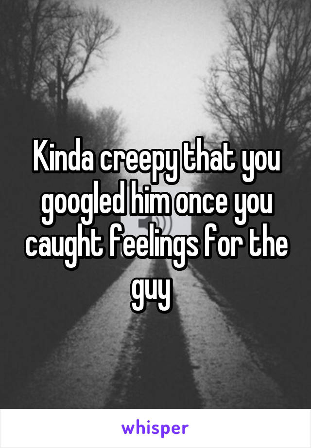 Kinda creepy that you googled him once you caught feelings for the guy  