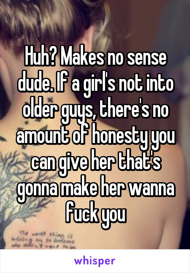 Huh? Makes no sense dude. If a girl's not into older guys, there's no amount of honesty you can give her that's gonna make her wanna fuck you