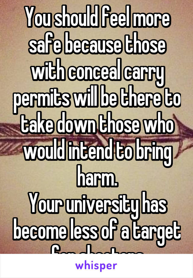 You should feel more safe because those with conceal carry permits will be there to take down those who would intend to bring harm.
Your university has become less of a target for shooters