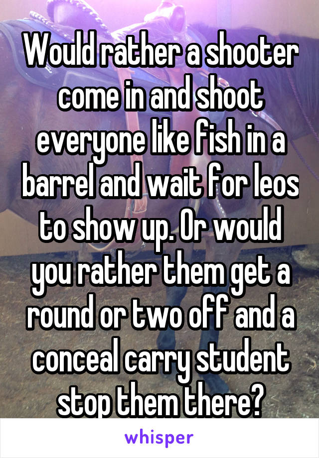 Would rather a shooter come in and shoot everyone like fish in a barrel and wait for leos to show up. Or would you rather them get a round or two off and a conceal carry student stop them there?