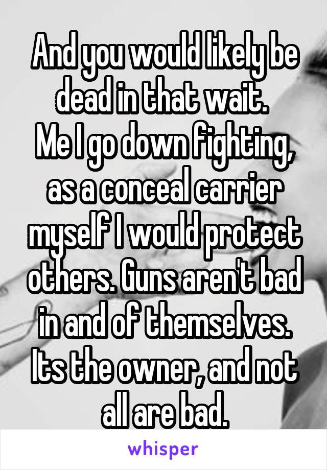 And you would likely be dead in that wait. 
Me I go down fighting, as a conceal carrier myself I would protect others. Guns aren't bad in and of themselves. Its the owner, and not all are bad.