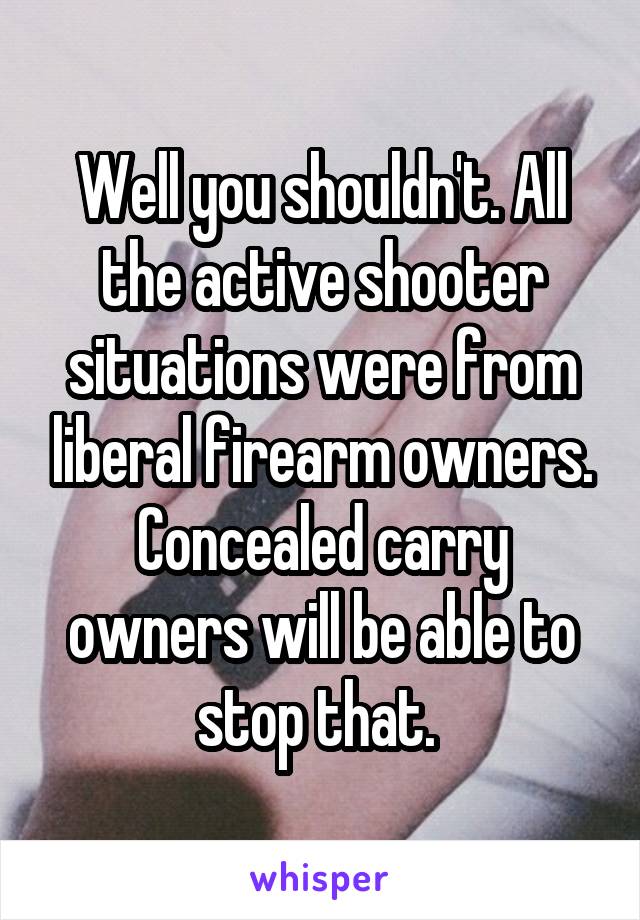 Well you shouldn't. All the active shooter situations were from liberal firearm owners. Concealed carry owners will be able to stop that. 