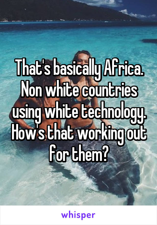 That's basically Africa. Non white countries using white technology. How's that working out for them?