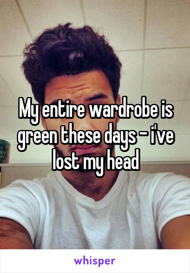 My entire wardrobe is green these days - i've lost my head