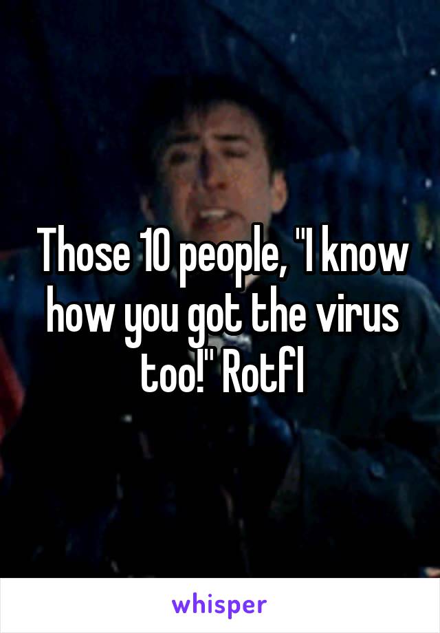 Those 10 people, "I know how you got the virus too!" Rotfl