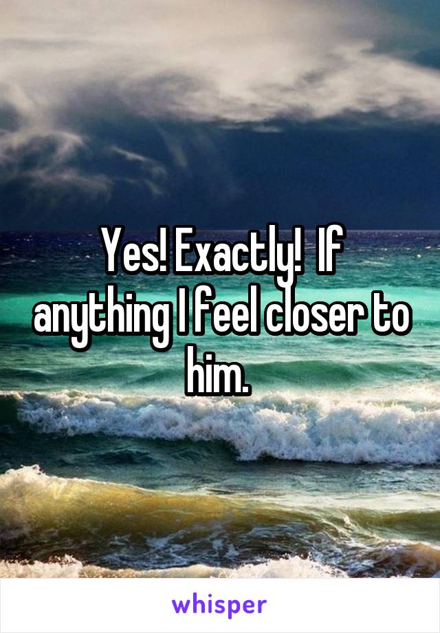 Yes! Exactly!  If anything I feel closer to him. 