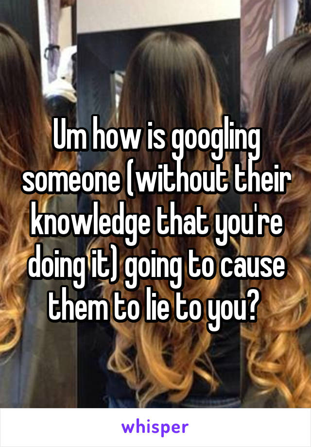 Um how is googling someone (without their knowledge that you're doing it) going to cause them to lie to you? 
