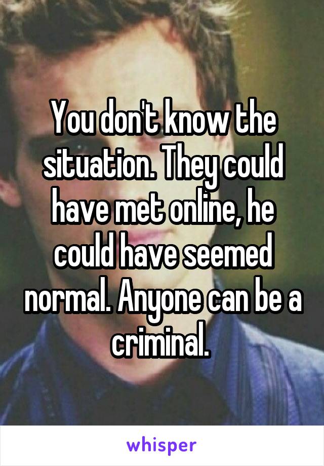 You don't know the situation. They could have met online, he could have seemed normal. Anyone can be a criminal. 