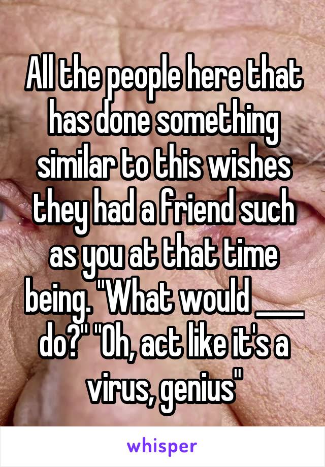 All the people here that has done something similar to this wishes they had a friend such as you at that time being. "What would ____ do?" "Oh, act like it's a virus, genius"