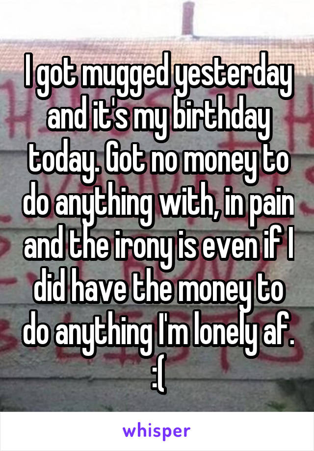 I got mugged yesterday and it's my birthday today. Got no money to do anything with, in pain and the irony is even if I did have the money to do anything I'm lonely af. :(