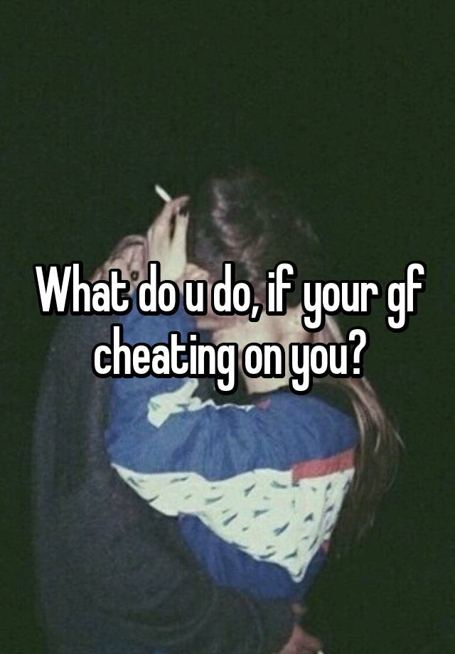 What Do U Do If Your Gf Cheating On You